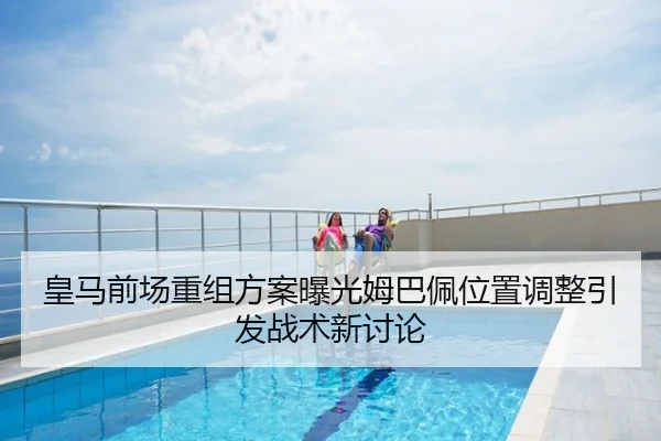 皇马前场重组方案曝光姆巴佩位置调整引发战术新讨论