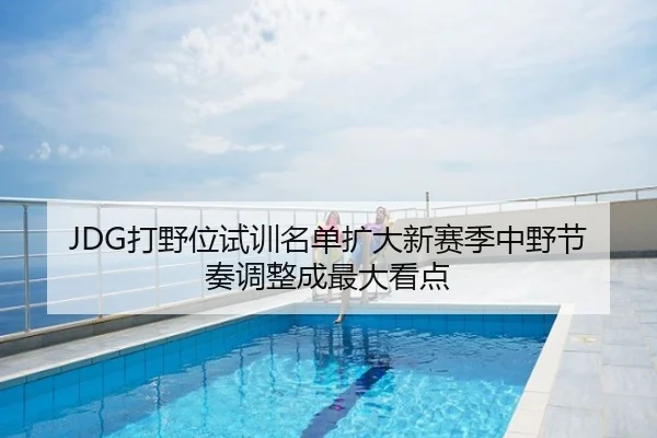 JDG打野位试训名单扩大新赛季中野节奏调整成最大看点