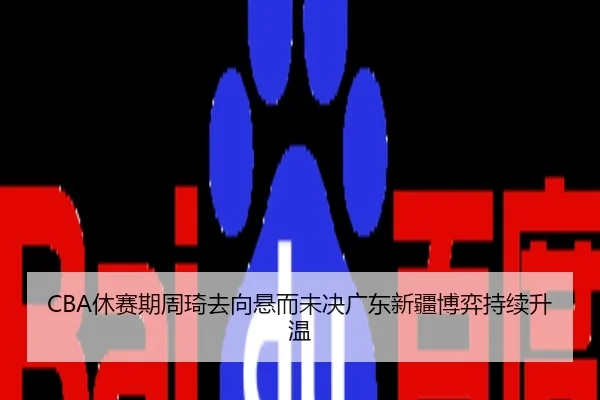 CBA休赛期周琦去向悬而未决广东新疆博弈持续升温