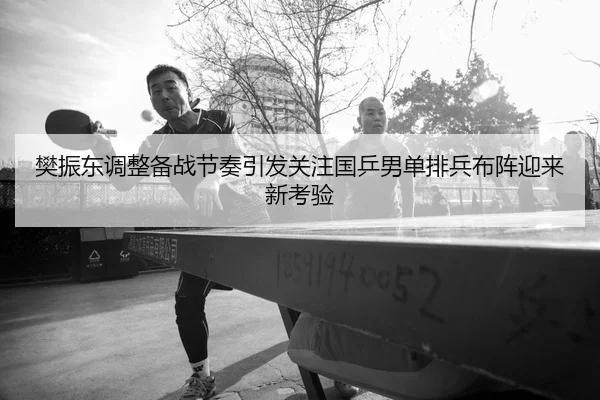 樊振东调整备战节奏引发关注国乒男单排兵布阵迎来新考验